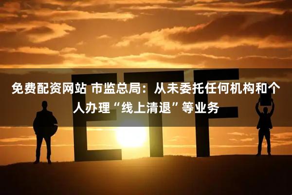 免费配资网站 市监总局：从未委托任何机构和个人办理“线上清退”等业务