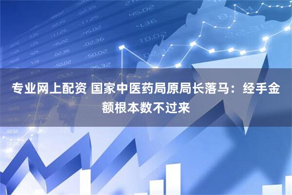 专业网上配资 国家中医药局原局长落马：经手金额根本数不过来