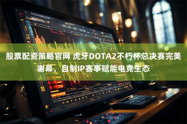 股票配资策略官网 虎牙DOTA2不朽杯总决赛完美谢幕，自制IP赛事赋能电竞生态