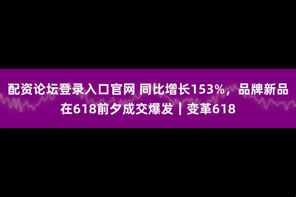 配资论坛登录入口官网 同比增长153%，品牌新品在618前夕成交爆发｜变革618