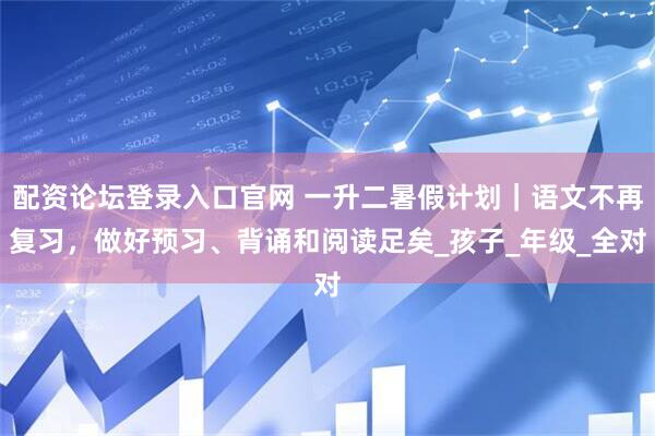 配资论坛登录入口官网 一升二暑假计划｜语文不再复习，做好预习、背诵和阅读足矣_孩子_年级_全对