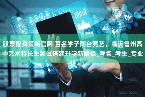 股票配资策略官网 百名学子同台竞艺，临沂鲁州高中艺术特长生测试搭建升学新路径_考场_考生_专业