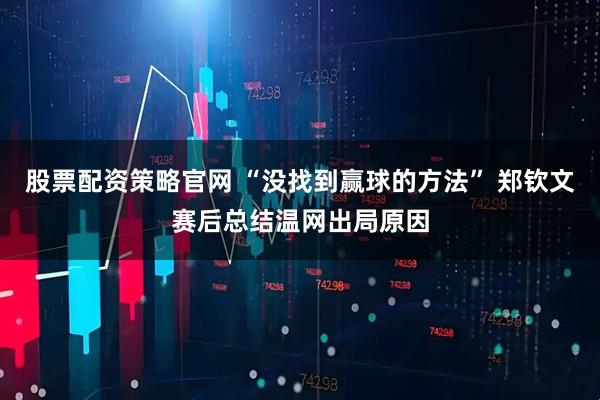 股票配资策略官网 “没找到赢球的方法” 郑钦文赛后总结温网出局原因
