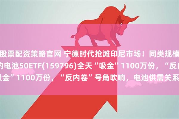 股票配资策略官网 宁德时代抢滩印尼市场！同类规模领先、费率最低档的电池50ETF(159796)全天“吸金”1100万份，“反内卷”号角吹响，电池供需关系怎么看？