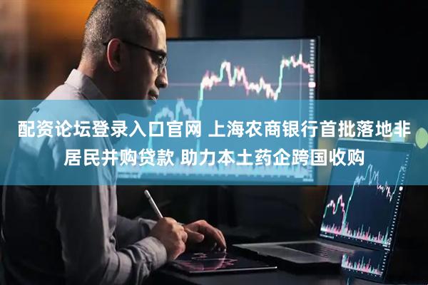 配资论坛登录入口官网 上海农商银行首批落地非居民并购贷款 助力本土药企跨国收购