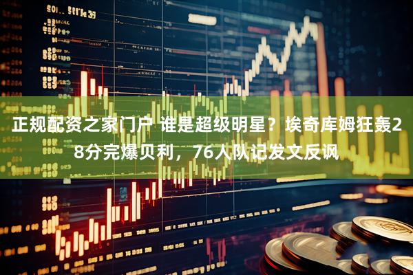 正规配资之家门户 谁是超级明星？埃奇库姆狂轰28分完爆贝利，76人队记发文反讽