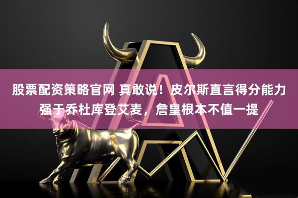 股票配资策略官网 真敢说！皮尔斯直言得分能力强于乔杜库登艾麦，詹皇根本不值一提