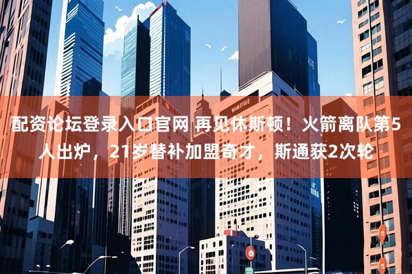 配资论坛登录入口官网 再见休斯顿！火箭离队第5人出炉，21岁替补加盟奇才，斯通获2次轮