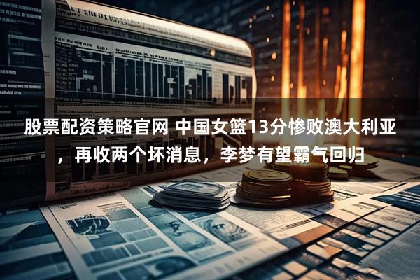 股票配资策略官网 中国女篮13分惨败澳大利亚，再收两个坏消息，李梦有望霸气回归
