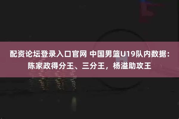 配资论坛登录入口官网 中国男篮U19队内数据：陈家政得分王、三分王，杨溢助攻王
