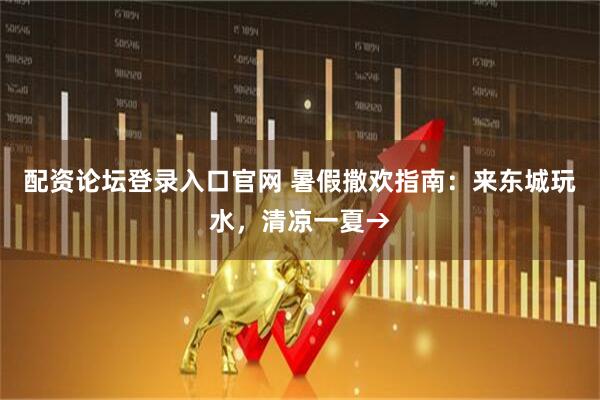 配资论坛登录入口官网 暑假撒欢指南：来东城玩水，清凉一夏→