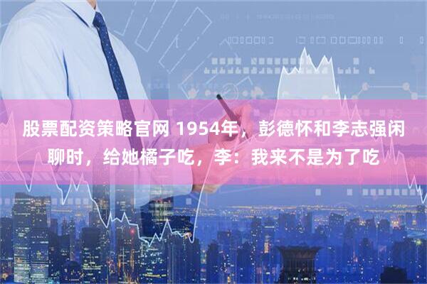 股票配资策略官网 1954年，彭德怀和李志强闲聊时，给她橘子吃，李：我来不是为了吃