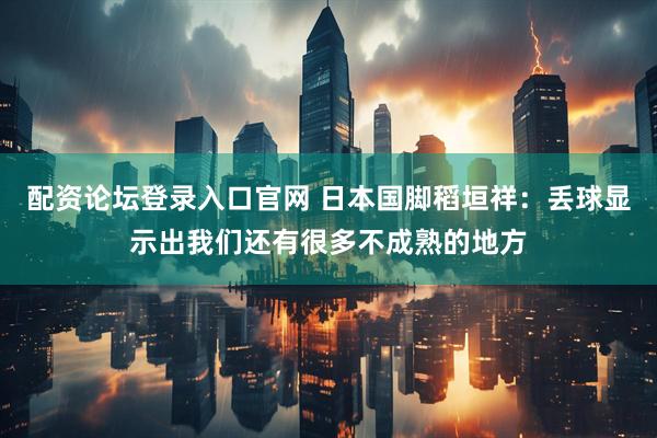 配资论坛登录入口官网 日本国脚稻垣祥：丢球显示出我们还有很多不成熟的地方
