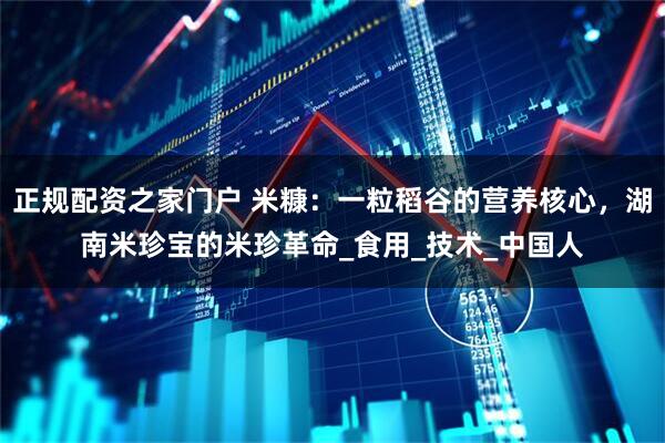 正规配资之家门户 米糠：一粒稻谷的营养核心，湖南米珍宝的米珍革命_食用_技术_中国人