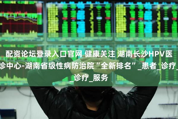 配资论坛登录入口官网 健康关注 湖南长沙HPV医学特诊中心-湖南省级性病防治院“全新排名”_患者_诊疗_服务
