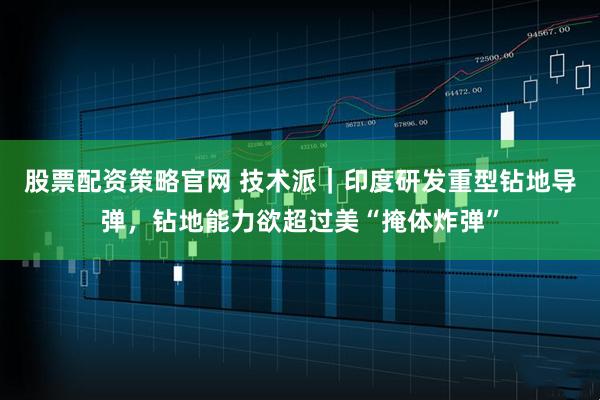 股票配资策略官网 技术派｜印度研发重型钻地导弹，钻地能力欲超过美“掩体炸弹”