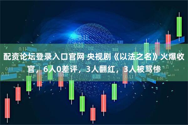 配资论坛登录入口官网 央视剧《以法之名》火爆收官，6人0差评，3人翻红，3人被骂惨