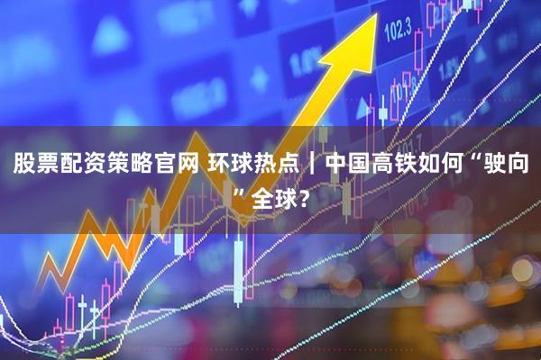 股票配资策略官网 环球热点｜中国高铁如何“驶向”全球？