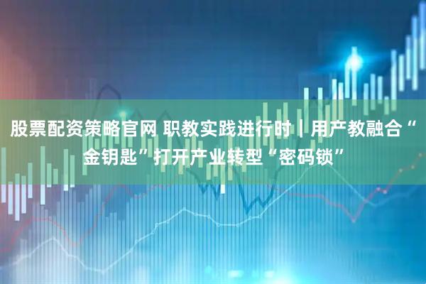 股票配资策略官网 职教实践进行时｜用产教融合“金钥匙”打开产业转型“密码锁”