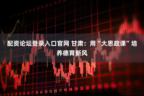 配资论坛登录入口官网 甘肃：用“大思政课”培养德育新风