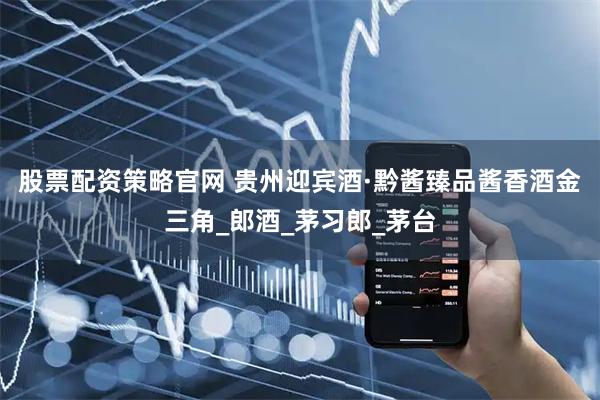 股票配资策略官网 贵州迎宾酒·黔酱臻品酱香酒金三角_郎酒_茅习郎_茅台