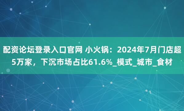 配资论坛登录入口官网 小火锅：2024年7月门店超5万家，下沉市场占比61.6%_模式_城市_食材