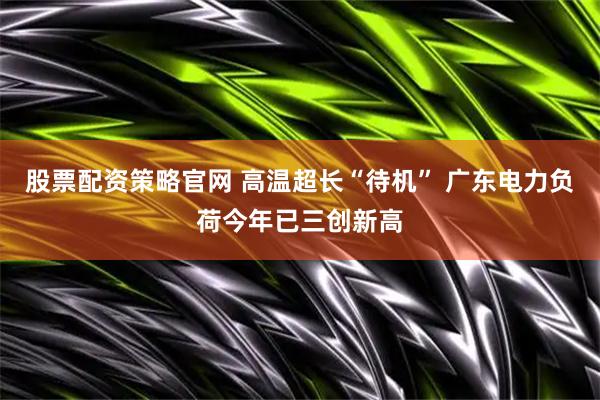 股票配资策略官网 高温超长“待机” 广东电力负荷今年已三创新高