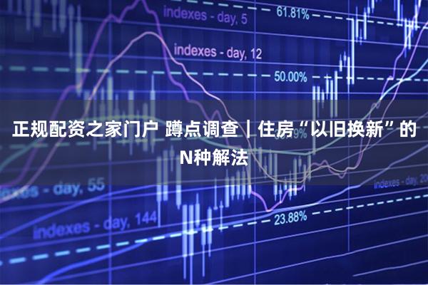 正规配资之家门户 蹲点调查｜住房“以旧换新”的N种解法