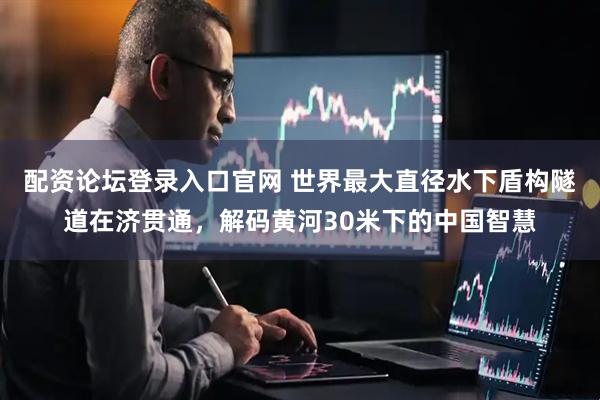 配资论坛登录入口官网 世界最大直径水下盾构隧道在济贯通，解码黄河30米下的中国智慧