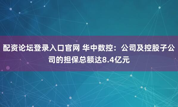 配资论坛登录入口官网 华中数控：公司及控股子公司的担保总额达8.4亿元