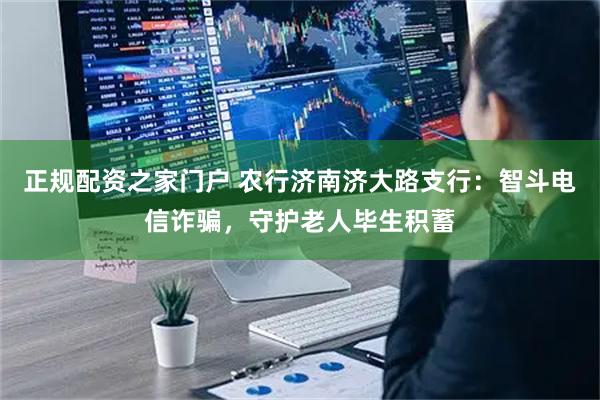 正规配资之家门户 农行济南济大路支行：智斗电信诈骗，守护老人毕生积蓄
