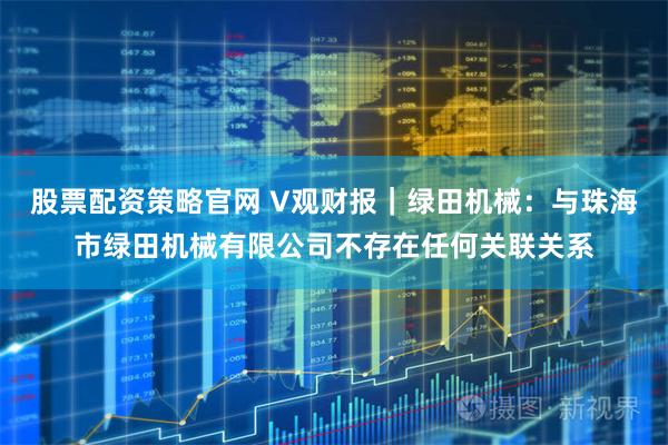 股票配资策略官网 V观财报｜绿田机械：与珠海市绿田机械有限公司不存在任何关联关系