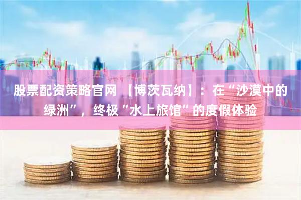 股票配资策略官网 【博茨瓦纳】：在“沙漠中的绿洲”，终极“水上旅馆”的度假体验