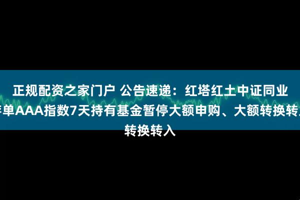 正规配资之家门户 公告速递:红塔红土中证同业存单AAA指数7天持有基金暂停大额申购、大额转换转入