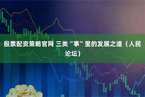 股票配资策略官网 三类“事”里的发展之道（人民论坛）