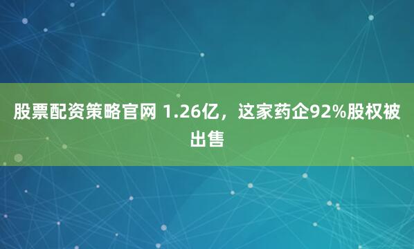 股票配资策略官网 1.26亿,这家药企92%股权被出售