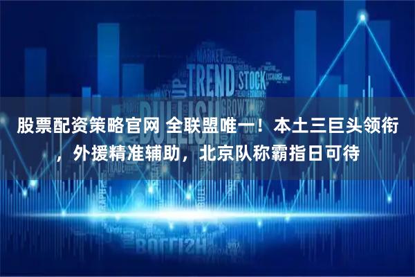 股票配资策略官网 全联盟唯一！本土三巨头领衔，外援精准辅助，北京队称霸指日可待