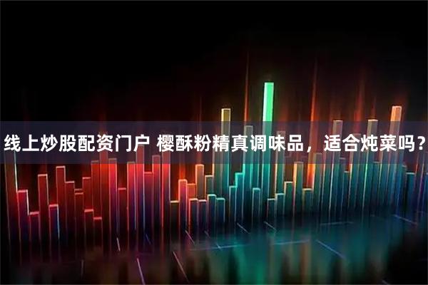 线上炒股配资门户 樱酥粉精真调味品，适合炖菜吗？