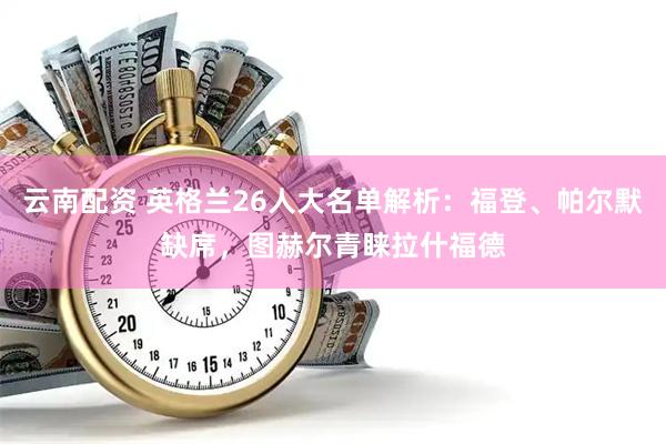 云南配资 英格兰26人大名单解析：福登、帕尔默缺席，图赫尔青睐拉什福德