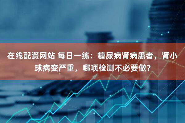 在线配资网站 每日一练：糖尿病肾病患者，肾小球病变严重，哪项检测不必要做？