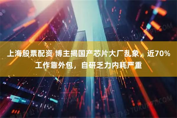 上海股票配资 博主揭国产芯片大厂乱象,近70%工作靠外包,自研乏力内耗严重