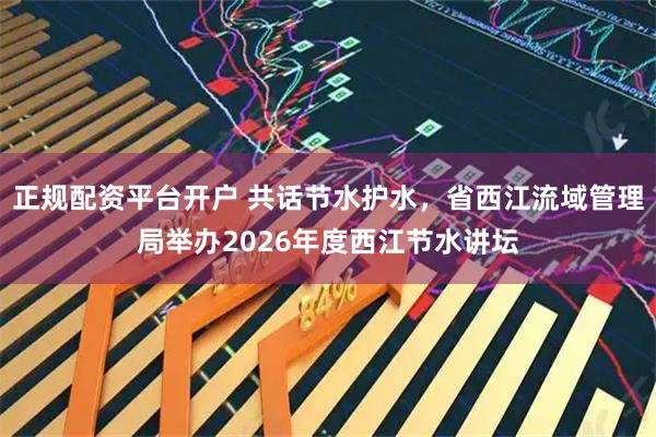 正规配资平台开户 共话节水护水，省西江流域管理局举办2026年度西江节水讲坛