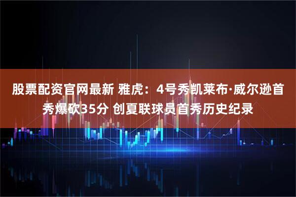 股票配资官网最新 雅虎：4号秀凯莱布·威尔逊首秀爆砍35分 创夏联球员首秀历史纪录