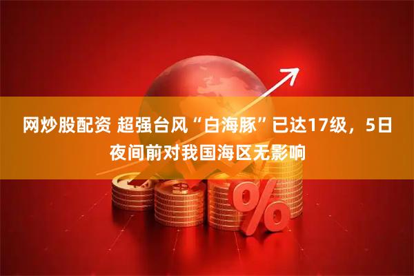 网炒股配资 超强台风“白海豚”已达17级，5日夜间前对我国海区无影响