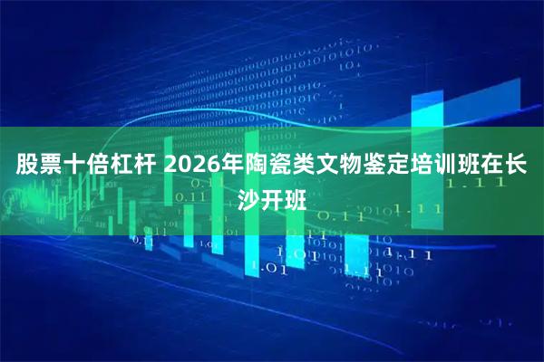 股票十倍杠杆 2026年陶瓷类文物鉴定培训班在长沙开班