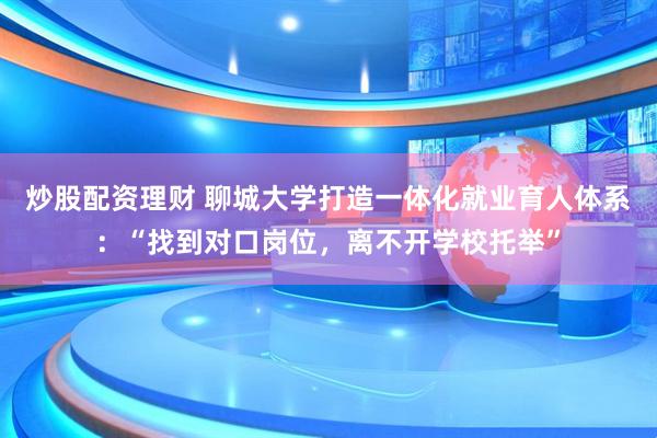 炒股配资理财 聊城大学打造一体化就业育人体系：“找到对口岗位，离不开学校托举”
