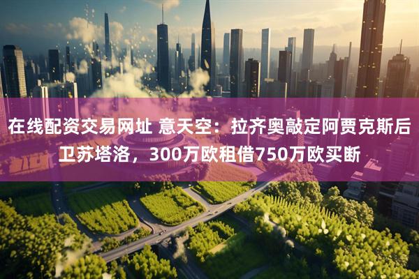 在线配资交易网址 意天空：拉齐奥敲定阿贾克斯后卫苏塔洛，300万欧租借750万欧买断
