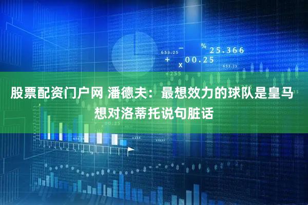 股票配资门户网 潘德夫：最想效力的球队是皇马 想对洛蒂托说句脏话