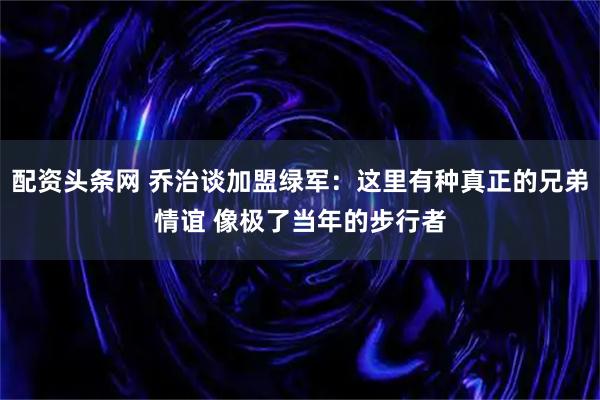配资头条网 乔治谈加盟绿军：这里有种真正的兄弟情谊 像极了当年的步行者
