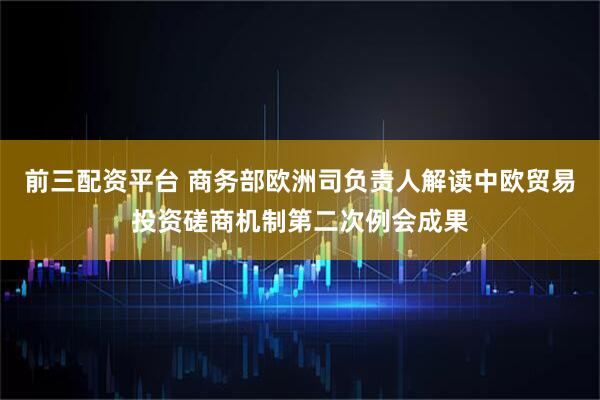 前三配资平台 商务部欧洲司负责人解读中欧贸易投资磋商机制第二次例会成果